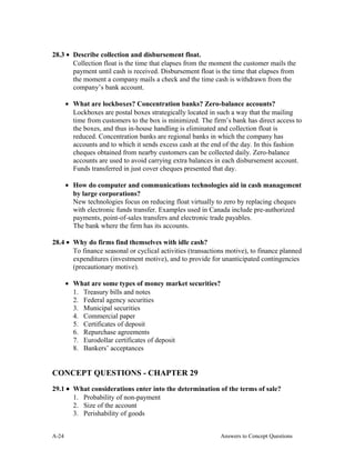 28.3 • Describe collection and disbursement float.
Collection float is the time that elapses from the moment the customer mails the
payment until cash is received. Disbursement float is the time that elapses from
the moment a company mails a check and the time cash is withdrawn from the
company’s bank account.
• What are lockboxes? Concentration banks? Zero-balance accounts?
Lockboxes are postal boxes strategically located in such a way that the mailing
time from customers to the box is minimized. The firm’s bank has direct access to
the boxes, and thus in-house handling is eliminated and collection float is
reduced. Concentration banks are regional banks in which the company has
accounts and to which it sends excess cash at the end of the day. In this fashion
cheques obtained from nearby customers can be collected daily. Zero-balance
accounts are used to avoid carrying extra balances in each disbursement account.
Funds transferred in just cover cheques presented that day.
• How do computer and communications technologies aid in cash management
by large corporations?
New technologies focus on reducing float virtually to zero by replacing cheques
with electronic funds transfer. Examples used in Canada include pre-authorized
payments, point-of-sales transfers and electronic trade payables.
The bank where the firm has its accounts.
28.4 • Why do firms find themselves with idle cash?
To finance seasonal or cyclical activities (transactions motive), to finance planned
expenditures (investment motive), and to provide for unanticipated contingencies
(precautionary motive).
• What are some types of money market securities?
1. Treasury bills and notes
2. Federal agency securities
3. Municipal securities
4. Commercial paper
5. Certificates of deposit
6. Repurchase agreements
7. Eurodollar certificates of deposit
8. Bankers’ acceptances
CONCEPT QUESTIONS - CHAPTER 29
29.1 • What considerations enter into the determination of the terms of sale?
1. Probability of non-payment
2. Size of the account
3. Perishability of goods
A- Answers to Concept Questions24
 