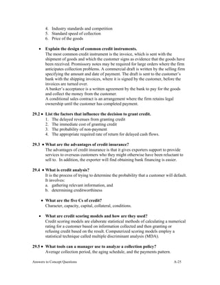 4. Industry standards and competition
5. Standard speed of collection
6. Price of the goods
• Explain the design of common credit instruments.
The most common credit instrument is the invoice, which is sent with the
shipment of goods and which the customer signs as evidence that the goods have
been received. Promissory notes may be required for large orders where the firm
anticipates collection problems. A commercial draft is written by the selling firm
specifying the amount and date of payment. The draft is sent to the customer’s
bank with the shipping invoices, where it is signed by the customer, before the
invoices are turned over.
A banker’s acceptance is a written agreement by the bank to pay for the goods
and collect the money from the customer.
A conditional sales contract is an arrangement where the firm retains legal
ownership until the customer has completed payment.
29.2 • List the factors that influence the decision to grant credit.
1. The delayed revenues from granting credit
2. The immediate cost of granting credit
3. The probability of non-payment
4. The appropriate required rate of return for delayed cash flows.
29.3 • What are the advantages of credit insurance?
The advantages of credit insurance is that it gives exporters support to provide
services to overseas customers who they might otherwise have been reluctant to
sell to. In addition, the exporter will find obtaining bank financing is easier.
29.4 • What is credit analysis?
It is the process of trying to determine the probability that a customer will default.
It involves:
a. gathering relevant information, and
b. determining creditworthiness
• What are the five Cs of credit?
Character, capacity, capital, collateral, conditions.
• What are credit scoring models and how are they used?
Credit scoring models are elaborate statistical methods of calculating a numerical
rating for a customer based on information collected and then granting or
refusing credit based on the result. Computerized scoring models employ a
statistical technique called multiple discriminant analysis (MDA).
29.5 • What tools can a manager use to analyze a collection policy?
Average collection period, the aging schedule, and the payments pattern.
Answers to Concept Questions A-25
 