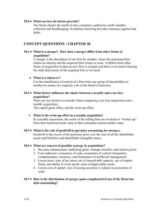 29.6 • What services do factors provide?
The factor checks the credit of new customers, authorizes credit, handles
collection and bookkeeping. In addition factoring provides insurance against bad
debts.
CONCEPT QUESTIONS - CHAPTER 30
30.1 • What is a merger? How does a merger differ from other forms of
acquisition?
A merger is the absorption of one firm by another, where the acquiring firm
retains its identity and the acquired firm ceases to exist. It differs from other
forms of acquisition in that no new firm is created, and there is no need of buying
the individual assets of the acquired firm or its stock.
• What is a takeover?
It is the transference of control of a firm from one group of shareholders to
another by means of a majority vote of the board of directors.
30.2 • What factors influence the choice between a taxable and a tax-free
acquisition?
There are two factors to consider when comparing a tax-free acquisition and a
taxable acquisition:
The capital gains effect, and the write-up effect.
• What is the write-up effect in a taxable acquisition?
In a taxable acquisition, the assets of the selling firm are revalued or “written up”
from their historical book value to their estimated current market value.
30.3 • What is the role of goodwill in purchase accounting for mergers.
Goodwill is the excess of the purchase price over the sum of all the identifiable
assets and liabilities and identifiable intangible assets.
30.5 • What are sources of possible synergy in acquisitions?
1. Revenue enhancement: marketing gains, strategic benefits, and market power.
2. Cost reduction: economies of scale, economies of vertical integration,
complementary resources, and elimination of inefficient management.
3. Lower taxes: uses of tax losses use of unused debt capacity, use of surplus
funds, and ability to write up the value of depreciable assets.
4. Lower cost of capital: cost of issuing securities is subject to economies of
scale.
30.7 • How is the distribution of merger gains complicated if one of the firms has
debt outstanding?
A- Answers to Concept Questions26
 