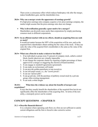 There exists a coinsurance effect which reduces bankruptcy risk after the merger,
makes bondholders gain, and the shareholders lose.
30.8 • Why can a merger create the appearance of earnings growth?
If a high price-earnings ratio company acquires a low price-earnings company, the
market might assume that the price-earnings ratio does not change.
• Why is diversification generally a poor motive for a merger?
Shareholders can diversify more easily than corporations by simply purchasing
common stock in different corporations.
30.9 • In an efficient market with no tax effects, should an acquiring firm use cash
or stock?
It would not matter because the NPV of the acquisition will be zero, and so the
acquired firm's shareholders obtain nothing but the value of the stock. If they use
cash, the value of the acquired firm's stockholders is the same as the value of the
original firm.
30.9 • What can a firm do to make a takeover less likely?
1. If an individual or group owns 51 percent of company stock, called a control
block, hostile takeovers are virtually impossible.
2. It can change the corporate charter by requiring a higher percentage of share
approval for a merger or staggering the election of board members.
3. It can engage in standstill agreements (greenmail).
4. It can make an exclusionary self-tender
5. It can provide golden parachutes to top executives
6. It can sell major assets, i.e., the "crown jewels".
7. It can use "poison pills".
8. It can go-private, with the purchase of publicly owned stock by a private
group, often existing management.
9. It can seek a white knight.
30.10 • What does the evidence say about the benefits of mergers and
acquisitions?
It says that they usually benefit the shareholders of the acquired firm but do not
significantly affect the shareholders of the acquiring firm. In terms of the new
entity, a monopoly power can be created.
CONCEPT QUESTIONS - CHAPTER 31
31.1 • Describe financial distress?
It is a situation where operating cash flows at a firm are not sufficient to satisfy
current obligations and the firm is forced to take corrective action.
Answers to Concept Questions A-27
 