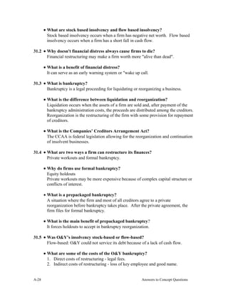 • What are stock based insolvency and flow based insolvency?
Stock based insolvency occurs when a firm has negative net worth. Flow based
insolvency occurs when a firm has a short fall in cash flow.
31.2 • Why doesn't financial distress always cause firms to die?
Financial restructuring may make a firm worth more "alive than dead".
• What is a benefit of financial distress?
It can serve as an early warning system or "wake up call.
31.3 • What is bankruptcy?
Bankruptcy is a legal proceeding for liquidating or reorganizing a business.
• What is the difference between liquidation and reorganization?
Liquidation occurs when the assets of a firm are sold and, after payment of the
bankruptcy administration costs, the proceeds are distributed among the creditors.
Reorganization is the restructuring of the firm with some provision for repayment
of creditors.
• What is the Companies’ Creditors Arrangement Act?
The CCAA is federal legislation allowing for the reorganization and continuation
of insolvent businesses.
31.4 • What are two ways a firm can restructure its finances?
Private workouts and formal bankruptcy.
• Why do firms use formal bankruptcy?
Equity holdouts
Private workouts may be more expensive because of complex capital structure or
conflicts of interest.
• What is a prepackaged bankruptcy?
A situation where the firm and most of all creditors agree to a private
reorganization before bankruptcy takes place. After the private agreement, the
firm files for formal bankruptcy.
• What is the main benefit of prepackaged bankruptcy?
It forces holdouts to accept in bankruptcy reorganization.
31.5 • Was O&Y’s insolvency stock-based or flow-based?
Flow-based: O&Y could not service its debt because of a lack of cash flow.
• What are some of the costs of the O&Y bankruptcy?
1. Direct costs of restructuring - legal fees.
2. Indirect costs of restructuring - loss of key employee and good name.
A- Answers to Concept Questions28
 