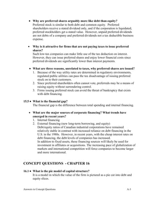 • Why are preferred shares arguably more like debt than equity?
Preferred stock is similar to both debt and common equity. Preferred
shareholders receive a stated dividend only, and if the corporation is liquidated,
preferred stockholders get a stated value. However, unpaid preferred dividends
are not debts of a company and preferred dividends not a tax deductible business
expense.
• Why is it attractive for firms that are not paying taxes to issue preferred
shares?
Such low-tax companies can make little use of the tax deduction on interest.
However, they can issue preferred shares and enjoy lower financial costs since
preferred dividends are significantly lower than interest payments.
• What are three reasons, unrelated to taxes, why preferred shares are issued?
1. Because of the way utility rates are determined in regulatory environments,
regulated public utilities can pass the tax disadvantage of issuing preferred
stock on to their customers.
2. Since preferred shareholders often cannot vote, preferreds may be a means of
raising equity without surrendering control.
3. Firms issuing preferred stock can avoid the threat of bankruptcy that exists
with debt financing.
15.5 • What is the financial gap?
The financial gap is the difference between total spending and internal financing.
• What are the major sources of corporate financing? What trends have
emerged in recent years?
1. Internal financing
2. External financing (new long-term borrowing, and equity)
Debt/equity ratios of Canadian industrial corporations have remained
relatively stable in contrast with increased reliance on debt financing in the
U.S. in the 1980s. However, in recent years, with the cheap interest rates on
debt financing, the debt levels of companies has increased.
In addition to fixed assets, these financing sources will likely be used for
investment in affiliates or acquisitions. The increasing pace of globalization of
markets and international competition will force companies to become larger
and more international.
CONCEPT QUESTIONS - CHAPTER 16
16.1 • What is the pie model of capital structure?
It is a model in which the value of the firm is pictured as a pie cut into debt and
equity slices.
Answers to Concept Questions A-3
 