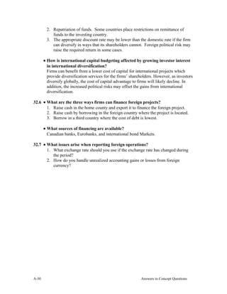 2. Repatriation of funds. Some countries place restrictions on remittance of
funds to the investing country.
3. The appropriate discount rate may be lower than the domestic rate if the firm
can diversify in ways that its shareholders cannot. Foreign political risk may
raise the required return in some cases.
• How is international capital budgeting affected by growing investor interest
in international diversification?
Firms can benefit from a lower cost of capital for international projects which
provide diversification services for the firms’ shareholders. However, as investors
diversify globally, the cost of capital advantage to firms will likely decline. In
addition, the increased political risks may offset the gains from international
diversification.
32.6 • What are the three ways firms can finance foreign projects?
1. Raise cash in the home county and export it to finance the foreign project.
2. Raise cash by borrowing in the foreign country where the project is located.
3. Borrow in a third country where the cost of debt is lowest.
• What sources of financing are available?
Canadian banks, Eurobanks, and international bond Markets.
32.7 • What issues arise when reporting foreign operations?
1. What exchange rate should you use if the exchange rate has changed during
the period?
2. How do you handle unrealized accounting gains or losses from foreign
currency?
A- Answers to Concept Questions30
 