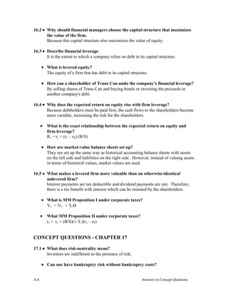 16.2 • Why should financial managers choose the capital structure that maximizes
the value of the firm.
Because this capital structure also maximizes the value of equity.
16.3 • Describe financial leverage.
It is the extent to which a company relies on debt in its capital structure.
• What is levered equity?
The equity of a firm that has debt in its capital structure.
• How can a shareholder of Trans Can undo the company's financial leverage?
By selling shares of Trans Can and buying bonds or investing the proceeds in
another company's debt.
16.4 • Why does the expected return on equity rise with firm leverage?
Because debtholders must be paid first, the cash flows to the shareholders become
more variable, increasing the risk for the shareholders.
• What is the exact relationship between the expected return on equity and
firm leverage?
Rs = ro + (ro – rB) (B/S)
• How are market-value balance sheets set up?
They are set up the same way as historical accounting balance sheets with assets
on the left side and liabilities on the right side. However, instead of valuing assets
in terms of historical values, market values are used.
16.5 • What makes a levered firm more valuable than an otherwise-identical
unlevered firm?
Interest payments are tax deductible and dividend payments are not. Therefore,
there is a tax benefit with interest which can be retained by the shareholders.
• What is MM Proposition I under corporate taxes?
VL = VU + TCB
• What MM Proposition II under corporate taxes?
rs = ro + (B/S)(1-Tc)(ro – rB)
CONCEPT QUESTIONS - CHAPTER 17
17.1 • What does risk-neutrality mean?
Investors are indifferent to the presence of risk.
• Can one have bankruptcy risk without bankruptcy costs?
A- Answers to Concept Questions4
 