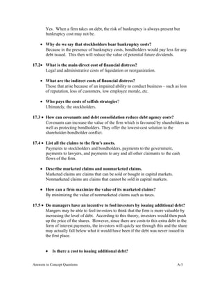 Yes. When a firm takes on debt, the risk of bankruptcy is always present but
bankruptcy cost may not be.
• Why do we say that stockholders bear bankruptcy costs?
Because in the presence of bankruptcy costs, bondholders would pay less for any
debt issued. This then will reduce the value of potential future dividends.
17.2• What is the main direct cost of financial distress?
Legal and administrative costs of liquidation or reorganization.
• What are the indirect costs of financial distress?
Those that arise because of an impaired ability to conduct business – such as loss
of reputation, loss of customers, low employee morale, etc.
• Who pays the costs of selfish strategies?
Ultimately, the stockholders.
17.3 • How can covenants and debt consolidation reduce debt agency costs?
Covenants can increase the value of the firm which is favoured by shareholders as
well as protecting bondholders. They offer the lowest-cost solution to the
shareholder-bondholder conflict.
17.4 • List all the claims to the firm's assets.
Payments to stockholders and bondholders, payments to the government,
payments to lawyers, and payments to any and all other claimants to the cash
flows of the firm.
• Describe marketed claims and nonmarketed claims.
Marketed claims are claims that can be sold or bought in capital markets.
Nonmarketed claims are claims that cannot be sold in capital markets.
• How can a firm maximize the value of its marketed claims?
By minimizing the value of nonmarketed claims such as taxes.
17.5 • Do managers have an incentive to fool investors by issuing additional debt?
Mangers may be able to fool investors to think that the firm is more valuable by
increasing the level of debt. According to this theory, investors would then push
up the price of the shares. However, since there are costs to this extra debt in the
form of interest payments, the investors will quicly see through this and the share
may actually fall below what it would have been if the debt was never issued in
the first place.
• Is there a cost to issuing additional debt?
Answers to Concept Questions A-5
 