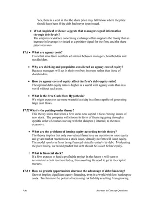 Yes, there is a cost in that the share price may fall below where the price
should have been if the debt had never been issued.
• What empirical evidence suggests that managers signal information
through debt levels?
The empirical evidence concerning exchange offers supports the theory that an
increase in leverage is viewed as a positive signal for the firm, and the share
price increases.
17.6 • What are agency costs?
Costs that arise from conflicts of interest between managers, bondholders and
stockholders.
• Why are shirking and perquisites considered an agency cost of equity?
Because managers will act in their own best interests rather than those of
shareholders.
• How do agency costs of equity affect the firm's debt-equity ratio?
The optimal debt-equity ratio is higher in a world with agency costs than in a
world without such costs.
• What is the Free Cash Flow Hypothesis?
We might expect to see more wasteful activity in a firm capable of generating
large cash flows.
17.7What is the pecking-order theory?
This theory states that when a firm seeks new capital it faces 'timing' issues of
new stock. The company will choose its form of financing going through a
specific order of courses starting with the cheapest ( internal) to the most
expensive.
• What are the problems of issuing equity according to this theory?
The theory implies that only overvalued firms have an incentive to issue equity
and given market reactions to a stock issue, virtually no firm will issue equity.
The model results in firms being financed virtually entirely by debt. Moderating
the pure theory, we would predict that debt should be issued before equity.
 What is financial slack?
If a firm expects to fund a profitable project in the future it will start to
accumulate a cash reservoir today, thus avoiding the need to go to the capital
markets.
17.8 • How do growth opportunities decrease the advantage of debt financing?
Growth implies significant equity financing, even in a world with low bankruptcy
costs. To eliminate the potential increasing tax liability resulting from growing
A- Answers to Concept Questions6
 