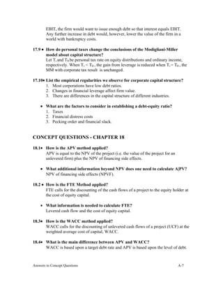 EBIT, the firm would want to issue enough debt so that interest equals EBIT.
Any further increase in debt would, however, lower the value of the firm in a
world with bankruptcy costs.
17.9 • How do personal taxes change the conclusions of the Modigliani-Miller
model about capital structure?
Let Ts and TB be personal tax rate on equity distributions and ordinary income,
respectively. When Ts < TB , the gain from leverage is reduced when Ts = TB , the
MM with corporate tax result is unchanged.
17.10• List the empirical regularities we observe for corporate capital structure?
1. Most corporations have low debt ratios.
2. Changes in financial leverage affect firm value.
3. There are differences in the capital structure of different industries.
• What are the factors to consider in establishing a debt-equity ratio?
1. Taxes
2. Financial distress costs
3. Pecking order and financial slack.
CONCEPT QUESTIONS - CHAPTER 18
18.1• How is the APV method applied?
APV is equal to the NPV of the project (i.e. the value of the project for an
unlevered firm) plus the NPV of financing side effects.
• What additional information beyond NPV does one need to calculate A|PV?
NPV of financing side effects (NPVF).
18.2 • How is the FTE Method applied?
FTE calls for the discounting of the cash flows of a project to the equity holder at
the cost of equity capital.
• What information is needed to calculate FTE?
Levered cash flow and the cost of equity capital.
18.3• How is the WACC method applied?
WACC calls for the discounting of unlevered cash flows of a project (UCF) at the
weighted average cost of capital, WACC.
18.4• What is the main difference between APV and WACC?
WACC is based upon a target debt rate and APV is based upon the level of debt.
Answers to Concept Questions A-7
 