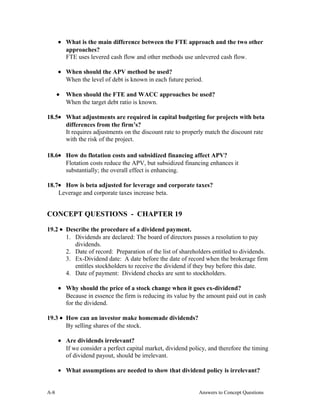 • What is the main difference between the FTE approach and the two other
approaches?
FTE uses levered cash flow and other methods use unlevered cash flow.
• When should the APV method be used?
When the level of debt is known in each future period.
• When should the FTE and WACC approaches be used?
When the target debt ratio is known.
18.5• What adjustments are required in capital budgeting for projects with beta
differences from the firm’s?
It requires adjustments on the discount rate to properly match the discount rate
with the risk of the project.
18.6• How do flotation costs and subsidized financing affect APV?
Flotation costs reduce the APV, but subsidized financing enhances it
substantially; the overall effect is enhancing.
18.7• How is beta adjusted for leverage and corporate taxes?
Leverage and corporate taxes increase beta.
CONCEPT QUESTIONS - CHAPTER 19
19.2 • Describe the procedure of a dividend payment.
1. Dividends are declared: The board of directors passes a resolution to pay
dividends.
2. Date of record: Preparation of the list of shareholders entitled to dividends.
3. Ex-Dividend date: A date before the date of record when the brokerage firm
entitles stockholders to receive the dividend if they buy before this date.
4. Date of payment: Dividend checks are sent to stockholders.
• Why should the price of a stock change when it goes ex-dividend?
Because in essence the firm is reducing its value by the amount paid out in cash
for the dividend.
19.3 • How can an investor make homemade dividends?
By selling shares of the stock.
• Are dividends irrelevant?
If we consider a perfect capital market, dividend policy, and therefore the timing
of dividend payout, should be irrelevant.
• What assumptions are needed to show that dividend policy is irrelevant?
A- Answers to Concept Questions8
 