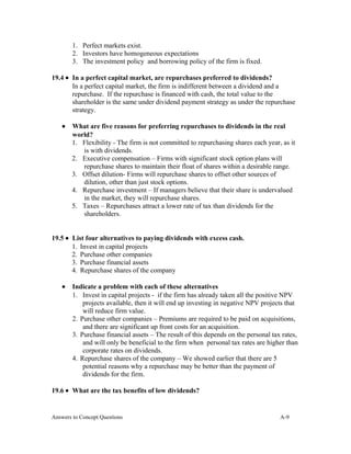 1. Perfect markets exist.
2. Investors have homogeneous expectations
3. The investment policy and borrowing policy of the firm is fixed.
19.4 • In a perfect capital market, are repurchases preferred to dividends?
In a perfect capital market, the firm is indifferent between a dividend and a
repurchase. If the repurchase is financed with cash, the total value to the
shareholder is the same under dividend payment strategy as under the repurchase
strategy.
• What are five reasons for preferring repurchases to dividends in the real
world?
1. Flexibility - The firm is not committed to repurchasing shares each year, as it
is with dividends.
2. Executive compensation – Firms with significant stock option plans will
repurchase shares to maintain their float of shares within a desirable range.
3. Offset dilution- Firms will repurchase shares to offset other sources of
dilution, other than just stock options.
4. Repurchase investment – If managers believe that their share is undervalued
in the market, they will repurchase shares.
5. Taxes – Repurchases attract a lower rate of tax than dividends for the
shareholders.
19.5 • List four alternatives to paying dividends with excess cash.
1. Invest in capital projects
2. Purchase other companies
3. Purchase financial assets
4. Repurchase shares of the company
• Indicate a problem with each of these alternatives
1. Invest in capital projects - if the firm has already taken all the positive NPV
projects available, then it will end up investing in negative NPV projects that
will reduce firm value.
2. Purchase other companies – Premiums are required to be paid on acquisitions,
and there are significant up front costs for an acquisition.
3. Purchase financial assets – The result of this depends on the personal tax rates,
and will only be beneficial to the firm when personal tax rates are higher than
corporate rates on dividends.
4. Repurchase shares of the company – We showed earlier that there are 5
potential reasons why a repurchase may be better than the payment of
dividends for the firm.
19.6 • What are the tax benefits of low dividends?
Answers to Concept Questions A-9
 