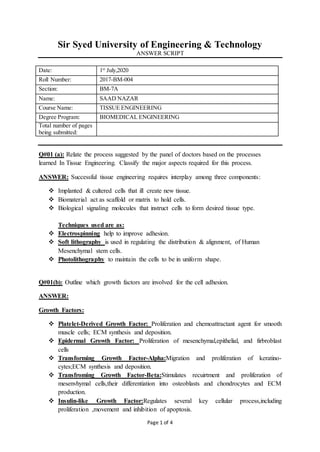Page 1 of 4
Sir Syed University of Engineering & Technology
ANSWER SCRIPT
Date: 1st
July,2020
Roll Number: 2017-BM-004
Section: BM-7A
Name: SAAD NAZAR
Course Name: TISSUE ENGINEERING
Degree Program: BIOMEDICAL ENGINEERING
Total number of pages
being submitted:
Q#01 (a): Relate the process suggested by the panel of doctors based on the processes
learned In Tissue Engineering. Classify the major aspects required for this process.
ANSWER: Successful tissue engineering requires interplay among three components:
 Implanted & cultered cells that ill create new tissue.
 Biomaterial act as scaffold or matrix to hold cells.
 Biological signaling molecules that instruct cells to form desired tissue type.
Techniques used are as:
 Electrospinning help to improve adhesion.
 Soft lithography is used in regulating the distribution & alignment, of Human
Mesenchymal stem cells.
 Photolithography to maintain the cells to be in uniform shape.
Q#01(b): Outline which growth factors are involved for the cell adhesion.
ANSWER:
Growth Factors:
 Platelet-Derived Growth Factor: Proliferation and chemoattractant agent for smooth
muscle cells; ECM synthesis and deposition.
 Epidermal Growth Factor: Proliferation of mesenchymal,epithelial, and firbroblast
cells
 Transforming Growth Factor-Alpha:Migration and proliferation of keratino-
cytes;ECM synthesis and deposition.
 Transfroming Growth Factor-Beta:Stimulates recuirtment and proliferation of
mesenvhymal cells,their differentiation into osteoblasts and chondrocytes and ECM
production.
 Insulin-like Growth Factor:Regulates several key cellular process,including
proliferation ,movement and inhibition of apoptosis.
 
