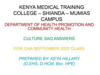KENYA MEDICAL TRAINING
COLLEGE – SHIANDA – MUMIAS
CAMPUS
DEPARTMENT OF HEALTH PROMOTION AND
COMMUNITY HEALTH
CULTURE SAQ ANSWERS
FOR CHA SEPTEMBER 2022 CLASS
PREPARED BY: KEYA HILLARY
(D.EHS, D.HCM, Bsc. HPE)
 