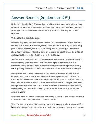 Answer Assault - Answer Secrets 2011


Answer Secrets (September 20th)
Hello, hello. It’s the 20th of September and this marks a month since I have been
releasing the Answer Secrets reports. I hope they have motivated you to try out
some new methods and even find something more suitable to your current
business.

Without further ado, let’s begin.

From the beginning I said that these reports will not only cover Yahoo Answers
but also create links with other systems. Since affiliate marketing is a pretty big
part of Yahoo Answers, today I will be talking about a technique I discovered
about four weeks ago, which has gone on to make me $1800 since. It’s a little bit
controversial but is still perfectly legal as far as I know.

You see the problem with the current economic climate has led people to begin
compromising quality on price. Time and time again, I have seen internet
marketers or regular real world shoppers settling on something of significantly
lower quality just because it has a catchy title and is a couple of bucks cheaper.

Since price is now an even more influential factor in decision making than it
originally was, lots of businesses have started selling counterfeit or imitation
items for pennies on the dollar and making BIG bucks! In fact, you don’t need to
look any further than the dollar stores and fast food outlets. People don’t have
enough money to go to fancy restaurants so they settle for McDonalds instead,
consequently McDonalds has seen a global increase in revenue over the last
couple of years.

Moreover, with the media constantly reminding us about saving people are going
to dollar stores to skimp on their household items.

What I’m getting at with this is that before buying people are looking around for
better deals (even for an item they are convinced they want). As a result, coupon


AnswerAssault.com – Dominate Yahoo Answers Today!                                     1
 