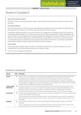 41
CAMBRIDGE ENGLISH: ADVANCED HANDBOOK FOR TEACHERS
WRITING | SAMPLE SCRIPTS WITH EXAMINER COMMENTS
Question 2: Candidate D
WRITING | SAMPLE PAPER 1
Examiner comments
Subscale Mark Commentary
Content 4 There are some minor irrelevances, particularly at the beginning of the report about working conditions and what the
building looks like but the target reader would be fully informed about how the candidate feels about this job.
The candidate explains what they have achieved in their job (now I am allowed to work on bigger and more important
projects). A problem is described, but it is not completely relevant to the actual job they are doing (it is really hard to get
my car parked) and is probably not an issue that their manager can resolve. Suggestions are made for further training (the
company should continue offering these training so we can keep up to date).
Communicative
Achievement
2 The layout of the report uses the conventions of the task effectively. There is a title, an introductory overview of the
report, sub-headings and a conclusion. The register slips occasionally (I got very impressed; this still excites me; I am very
happy with my job here) and the second point about car parking is not relevant in a progress report to a manager.
The report is polite, generally formal, and it communicates straightforward ideas which hold the reader’s attention.
Organisation 2 The text is well organised and coherent. The structure is clear and logical, dealing with each point individually and using a
variety of cohesive devices and linking words.
There are examples of both external and internal cohesion in the use of headings and referencing within paragraphs to
reduce repetition (When I first came here…this still; I really like…not just because; my colleagues…we do; my task was…now I
am allowed).
Language 2 There is a range of suitable everyday vocabulary used appropriately (working atmosphere; colleagues; projects; task;
motivates).
There is a range of simple and some more complex grammatical forms (where I have been working) used with control.
There are some errors (a training; these training) but these do not impede communication.
My job at the wolfcraft company
This report is about my new job as a product designer at the wolfcraft company and about my first six months of work
experience.
The working conditions
When I first came here for an interview I got very impressed by the architecture of the main building. This still excites me
every day when I go in to get to my room where I have been working from the first day on.
I really like the working atmosphere in here not just because my colleagues are very friendly and we do lots of projects in
groups. When started working here six months ago my task was to design little products, for instance screwdrewers. But
now I am allowed to work on bigger and more important projects which motivates me to put a lot of effort in my work. For
me there is only one problem concerning my job at the wolfcraft company. We have many workers coming here by car so
it is really hard to get my car parked if I am not very early in the morning. For me there is no possibility to get here with
public transport because in my home town there isn’t even a small train station.
Future training
I have already had a training to improve my skills concerning the work with the new computer programme. I think the
company should continue offering these training so we can keep up to date.
So all in all, I am very happy with my job here.
 