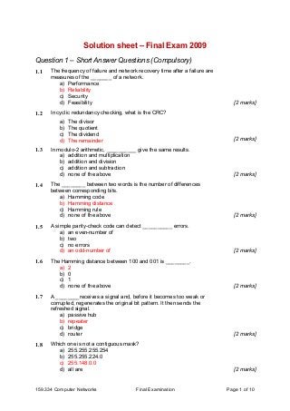 159.334 Computer Networks Final Examination Page 1 of 10
Solution sheet – Final Exam 2009
Question 1 – Short Answer Questions (Compulsory)
1.1 The frequency of failure and network recovery time after a failure are
measures of the _______ of a network.
a) Performance
b) Reliability
c) Security
d) Feasibility [2 marks]
1.2 In cyclic redundancy checking, what is the CRC?
a) The divisor
b) The quotient
c) The dividend
d) The remainder [2 marks]
1.3 In modulo-2 arithmetic, __________ give the same results.
a) addition and multiplication
b) addition and division
c) addition and subtraction
d) none of the above [2 marks]
1.4 The ________ between two words is the number of differences
between corresponding bits.
a) Hamming code
b) Hamming distance
c) Hamming rule
d) none of the above [2 marks]
1.5 A simple parity-check code can detect __________ errors.
a) an even-number of
b) two
c) no errors
d) an odd-number of [2 marks]
1.6 The Hamming distance between 100 and 001 is ________.
a) 2
b) 0
c) 1
d) none of the above [2 marks]
1.7 A ________receives a signal and, before it becomes too weak or
corrupted, regenerates the original bit pattern. It then sends the
refreshed signal.
a) passive hub
b) repeater
c) bridge
d) router [2 marks]
1.8 Which one is not a contiguous mask?
a) 255.255.255.254
b) 255.255.224.0
c) 255.148.0.0
d) all are [2 marks]
 