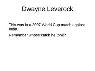 Dwayne Leverock
This was in a 2007 World Cup match against
India.
Remember whose catch he took?
 