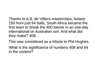 Thanks to A.B. de Villiers masterclass, fastest
150 from just 64 balls, South Africa became the
first team to break the 400 barrier in an one-day
international on Australian soil. And what did
they make? 408.
This was considered as a tribute to Phil Hughes.
What is the significance of numbers 408 and 64
in the context?
 