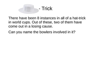 - Trick
There have been 8 instances in all of a hat-trick
in world cups. Out of these, two of them have
come out in a losing cause.
Can you name the bowlers involved in it?
 