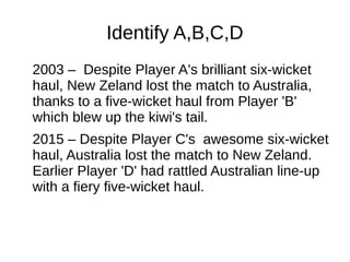 Identify A,B,C,D
2003 – Despite Player A's brilliant six-wicket
haul, New Zeland lost the match to Australia,
thanks to a five-wicket haul from Player 'B'
which blew up the kiwi's tail.
2015 – Despite Player C's awesome six-wicket
haul, Australia lost the match to New Zeland.
Earlier Player 'D' had rattled Australian line-up
with a fiery five-wicket haul.
 