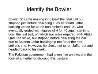 Identify the Bowler
Bowler 'X' came running in to bowl the final ball but
stopped just before delivering it ,as he found Jaffar
backing up too far at the non-striker's end. 'X', who
eventually ended with figures of 4 for 40 again ran in to
bowl the last ball, off which two were required, with Abdul
Qadir on strike, but stopped before delivering the ball
due to Saleem Jaffar backing up too far at the non-
striker's end. However, he chose not to run Jaffar out and
headed back to his mark.
The Pakistan government had given him an award in the
form of a medal for showing this gesture.
 