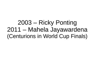 2003 – Ricky Ponting
2011 – Mahela Jayawardena
(Centurions in World Cup Finals)
 