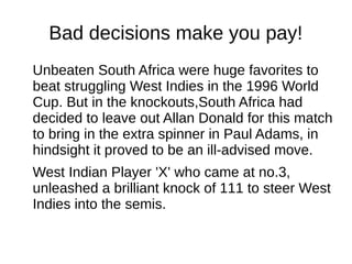 Bad decisions make you pay!
Unbeaten South Africa were huge favorites to
beat struggling West Indies in the 1996 World
Cup. But in the knockouts,South Africa had
decided to leave out Allan Donald for this match
to bring in the extra spinner in Paul Adams, in
hindsight it proved to be an ill-advised move.
West Indian Player 'X' who came at no.3,
unleashed a brilliant knock of 111 to steer West
Indies into the semis.
 