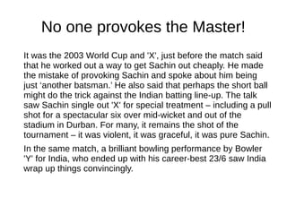 No one provokes the Master!
It was the 2003 World Cup and 'X', just before the match said
that he worked out a way to get Sachin out cheaply. He made
the mistake of provoking Sachin and spoke about him being
just ‘another batsman.’ He also said that perhaps the short ball
might do the trick against the Indian batting line-up. The talk
saw Sachin single out 'X' for special treatment – including a pull
shot for a spectacular six over mid-wicket and out of the
stadium in Durban. For many, it remains the shot of the
tournament – it was violent, it was graceful, it was pure Sachin.
In the same match, a brilliant bowling performance by Bowler
'Y' for India, who ended up with his career-best 23/6 saw India
wrap up things convincingly.
 
