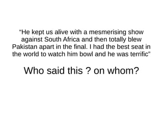 “He kept us alive with a mesmerising show
against South Africa and then totally blew
Pakistan apart in the final. I had the best seat in
the world to watch him bowl and he was terrific”
Who said this ? on whom?
 