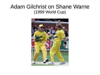 Adam Gilchrist on Shane Warne
(1999 World Cup)
 