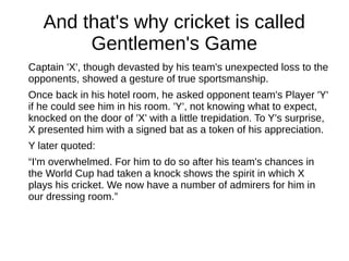 And that's why cricket is called
Gentlemen's Game
Captain 'X', though devasted by his team's unexpected loss to the
opponents, showed a gesture of true sportsmanship.
Once back in his hotel room, he asked opponent team's Player 'Y'
if he could see him in his room. 'Y', not knowing what to expect,
knocked on the door of 'X' with a little trepidation. To Y's surprise,
X presented him with a signed bat as a token of his appreciation.
Y later quoted:
“I'm overwhelmed. For him to do so after his team's chances in
the World Cup had taken a knock shows the spirit in which X
plays his cricket. We now have a number of admirers for him in
our dressing room.”
 