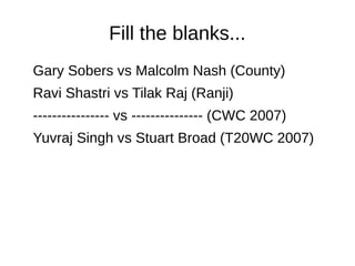 Fill the blanks...
Gary Sobers vs Malcolm Nash (County)
Ravi Shastri vs Tilak Raj (Ranji)
---------------- vs --------------- (CWC 2007)
Yuvraj Singh vs Stuart Broad (T20WC 2007)
 