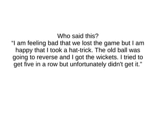 Who said this?
“I am feeling bad that we lost the game but I am
happy that I took a hat-trick. The old ball was
going to reverse and I got the wickets. I tried to
get five in a row but unfortunately didn't get it.”
 