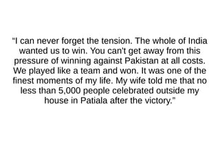 “I can never forget the tension. The whole of India
wanted us to win. You can't get away from this
pressure of winning against Pakistan at all costs.
We played like a team and won. It was one of the
finest moments of my life. My wife told me that no
less than 5,000 people celebrated outside my
house in Patiala after the victory.”
 