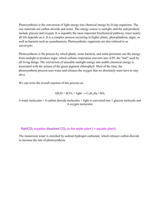 Photosynthesis is the conversion of light energy into chemical energy by living organisms. The
raw materials are carbon dioxide and water. The energy source is sunlight, and the end-products
include glucose and oxygen. It is arguably the most important biochemical pathway, since nearly
all life depends on it. It is a complex process occurring in higher plants, phytoplankton, algae, as
well as bacteria such as cyanobacteria. Photosynthetic organisms are also referred to as
autotrophs.

Photosynthesis is the process by which plants, some bacteria, and some protistans use the energy
from sunlight to produce sugar, which cellular respiration converts into ATP, the "fuel" used by
all living things. The conversion of unusable sunlight energy into usable chemical energy is
associated with the actions of the green pigment chlorophyll. Most of the time, the
photosynthetic process uses water and releases the oxygen that we absolutely must have to stay
alive.

We can write the overall reaction of this process as:


                             6H2O + 6CO2 + light → C6H12O6+ 6O2

6 water molecules + 6 carbon dioxide molecules + light is converted into 1 glucose molecule and
                                     6 oxygen molecules




 NaHCO3 supplies dissolved CO2 to the water plant ( = aquatic plant).

The immersion water is enriched by sodium hydrogen carbonate, which releases carbon dioxide
to increase the rate of photosynthesis
 