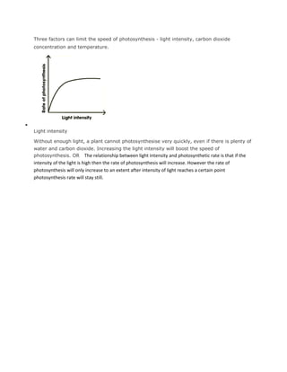 Three factors can limit the speed of photosynthesis - light intensity, carbon dioxide
concentration and temperature.




Light intensity

Without enough light, a plant cannot photosynthesise very quickly, even if there is plenty of
water and carbon dioxide. Increasing the light intensity will boost the speed of
photosynthesis. OR The relationship between light intensity and photosynthetic rate is that if the
intensity of the light is high then the rate of photosynthesis will increase. However the rate of
photosynthesis will only increase to an extent after intensity of light reaches a certain point
photosynthesis rate will stay still.
 