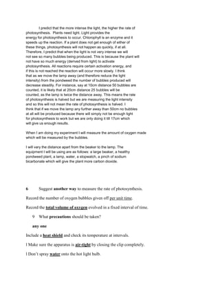 I predict that the more intense the light, the higher the rate of
photosynthesis. Plants need light. Light provides the
energy for photosynthesis to occur. Chlorophyll is an enzyme and it
speeds up the reaction. If a plant does not get enough of either of
these things, photosynthesis will not happen as quickly, if at all.
Therefore, I predict that when the light is not very intense we will
not see so many bubbles being produced. This is because the plant will
not have so much energy (derived from light) to activate
photosynthesis. All reactions require certain activation energy, and
if this is not reached the reaction will occur more slowly. I think
that as we move the lamp away (and therefore reduce the light
intensity) from the pondweed the number of bubbles produced will
decrease steadily. For instance, say at 10cm distance 50 bubbles are
counted, it is likely that at 20cm distance 25 bubbles will be
counted, as the lamp is twice the distance away. This means the rate
of photosynthesis is halved but we are measuring the light intensity
and so this will not mean the rate of photosynthesis is halved. I
think that if we move the lamp any further away than 50cm no bubbles
at all will be produced because there will simply not be enough light
for photosynthesis to work but we are only doing it till 17cm which
will give us enough results.

When I am doing my experiment I will measure the amount of oxygen made
which will be measured by the bubbles.

I will vary the distance apart from the beaker to the lamp. The
equipment I will be using are as follows: a large beaker, a healthy
pondweed plant, a lamp, water, a stopwatch, a pinch of sodium
bicarbonate which will give the plant more carbon dioxide.




6       Suggest another way to measure the rate of photosynthesis.

Record the number of oxygen bubbles given off per unit time.

Record the total volume of oxygen evolved in a fixed interval of time.

    9 What precautions should be taken?

    any one

Include a heat shield and check its temperature at intervals.

l Make sure the apparatus is air-tight by closing the clip completely.

l Don’t spray water onto the hot light bulb.
 