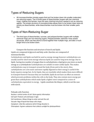 Types of Reducing Sugars
        All monosaccharides (simple sugars that can't be broken down into smaller molecules)
        are reducing sugars. Two of three types of disaccharides (sugars with two chemical
        rings), maltose and lactose, have the open chemical structure needed to act as reducing
        agents. The simple structure of monosacchrides allows them to be broken down twice as
        quickly as disaccharides, while disaccharides must be broken into their smaller parts
        first.


Types of Non-Reducing Sugar
        The third type of disaccharides, sucrose, and polysaccharides (sugars with multiple
        chemical rings) are non-reducing sugars. Polysaccharides--starches--have closed
        structures, which use free atoms to bond together their multiple rings, and take a much
        longer time to be broken down.



       Compare the function and structure of starch and lipids.
Lipids are composed of glycerol and fatty acids .Starches are composed of
monosaccharides.
Carbohydrates and lipids can both be used as energy storage however carbohydrates are
usually used for short term storage whereas lipids are used for long term storage. Due to
lipids having less number of oxygen than in carbohydrates a lipid gives you twice as much
energy as a carbohydrate Carbohydrates are soluble in water unlike lipids. This makes
carbohydrates easy to transport around the body (from and to the store). Also,
carbohydrates are a lot easier and more rapidly digested so their energy is useful if the
body requires energy fast. As for lipids, they are insoluble which makes them more difficult
to transport however because they are insoluble, lipids do not have an effect on osmosis
which prevents problems within the cells in the body. They also contain more energy per
gram than carbohydrates which make lipids a lighter store compared to a store of
carbohydrates equivalent in energy. Lipids constitute the bilayer, which is not the case
with starch.



Palisade cells Function
Nucleus- control center of cell. Stores gentic information
Cell wall- Protects cell and keeps it rigid.
Cell membrane- Allows things to enter and exit the cell.
Vacuole- Bag of liquid that keeps cells shape.
Cytoplasm- Jelly-like substance which things dissolve in.
Chloroplast- A green substance that collects sunlight for photosynthesis
 