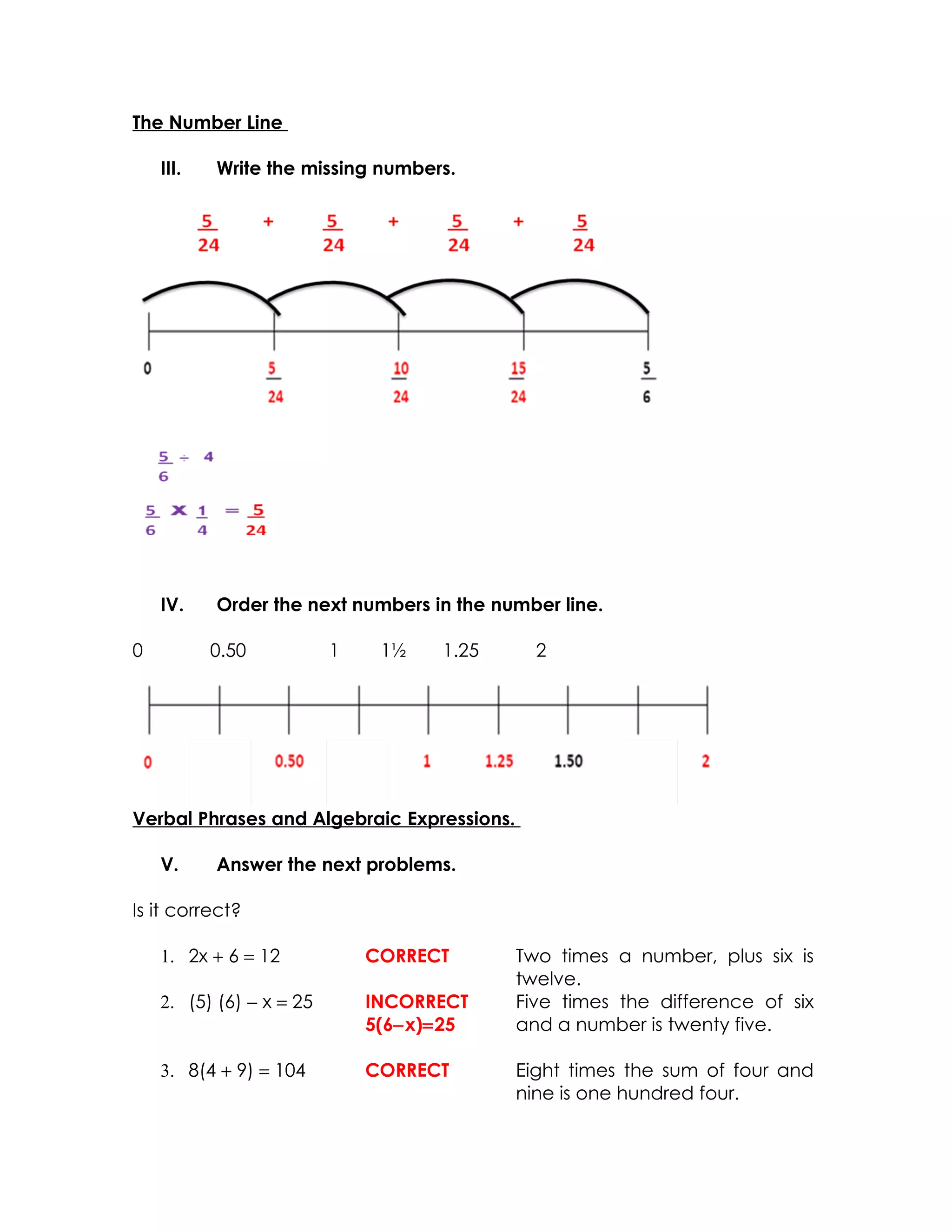 The Number Line

    III.   Write the missing numbers.




    IV.    Order the next numbers in the number line.

0          0.50           1    1½   1.25      2




Verbal Phrases and Algebraic Expressions.

    V.     Answer the next problems.

Is it correct?

    1. 2x + 6 = 12            CORRECT       Two times a number, plus six is
                                            twelve.
    2. (5) (6) − x = 25       INCORRECT     Five times the difference of six
                              5(6−x)=25     and a number is twenty five.

    3. 8(4 + 9) = 104         CORRECT       Eight times the sum of four and
                                            nine is one hundred four.
 