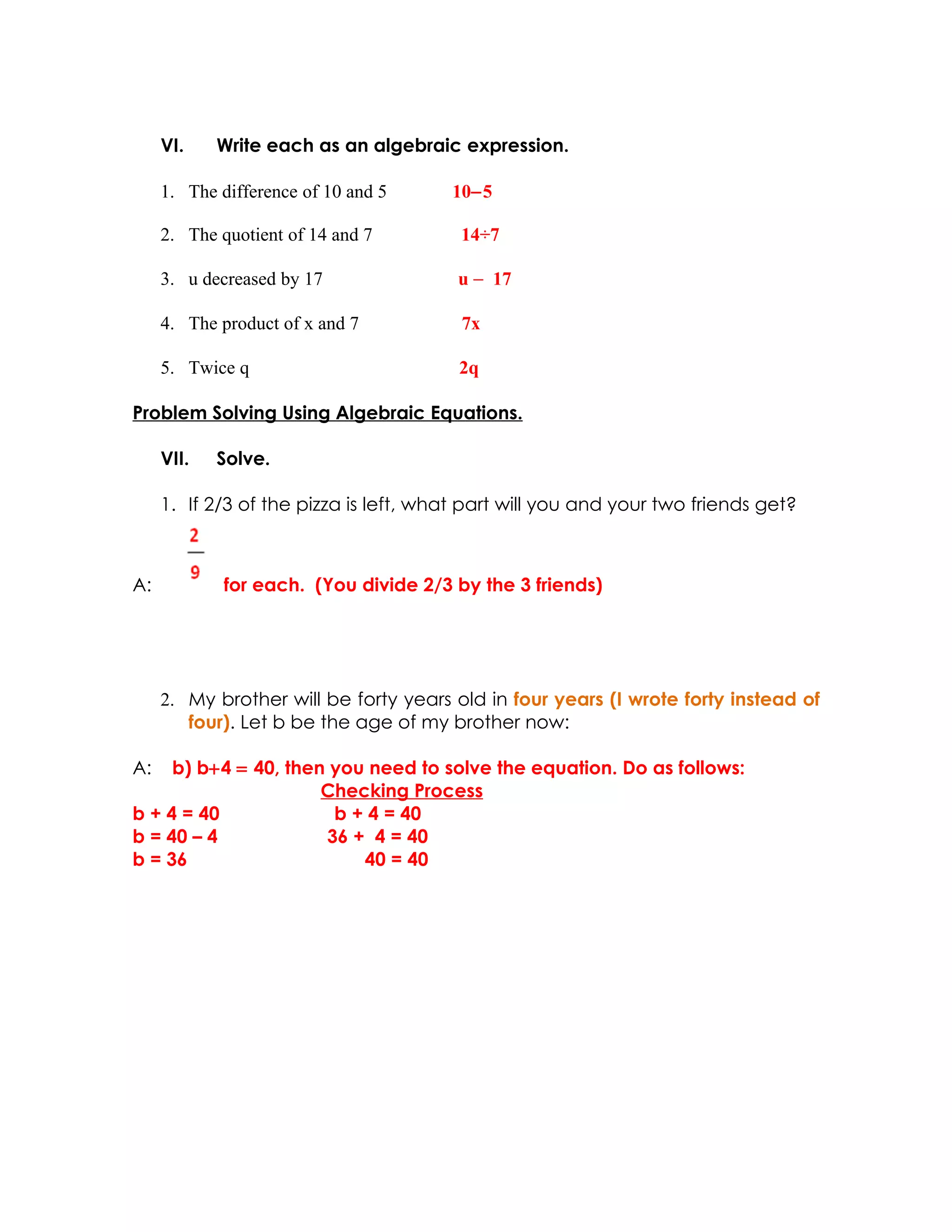 VI.    Write each as an algebraic expression.

     1. The difference of 10 and 5     10−5

     2. The quotient of 14 and 7        14÷7

     3. u decreased by 17               u − 17

     4. The product of x and 7          7x

     5. Twice q                         2q

Problem Solving Using Algebraic Equations.

     VII.   Solve.

     1. If 2/3 of the pizza is left, what part will you and your two friends get?



A:           for each. (You divide 2/3 by the 3 friends)




     2. My brother will be forty years old in four years (I wrote forty instead of
        four). Let b be the age of my brother now:

A:   b) b+4 = 40, then you need to solve the equation. Do as follows:
                      Checking Process
b + 4 = 40             b + 4 = 40
b = 40 – 4            36 + 4 = 40
b = 36                    40 = 40
 
