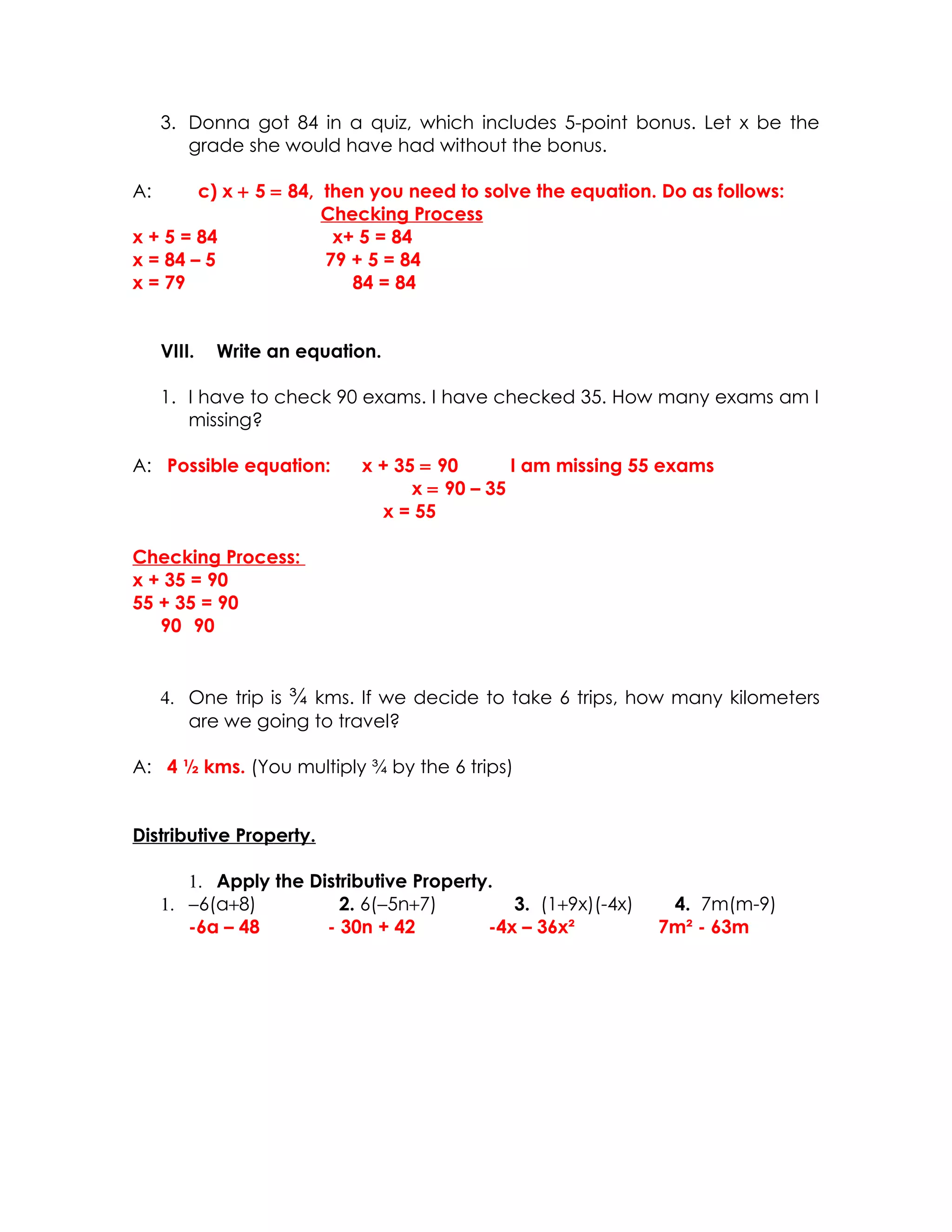 3. Donna got 84 in a quiz, which includes 5-point bonus. Let x be the
        grade she would have had without the bonus.

A:      c) x + 5 = 84, then you need to solve the equation. Do as follows:
                       Checking Process
x + 5 = 84              x+ 5 = 84
x = 84 – 5             79 + 5 = 84
x = 79                    84 = 84


     VIII.   Write an equation.

     1. I have to check 90 exams. I have checked 35. How many exams am I
        missing?

A: Possible equation:       x + 35 = 90       I am missing 55 exams
                                  x = 90 – 35
                              x = 55

Checking Process:
x + 35 = 90
55 + 35 = 90
   90 90


     4. One trip is ¾ kms. If we decide to take 6 trips, how many kilometers
        are we going to travel?

A: 4 ½ kms. (You multiply ¾ by the 6 trips)


Distributive Property.

        1. Apply the Distributive Property.
     1. −6(a+8)          2. 6(−5n+7)         3. (1+9x)(-4x)    4. 7m(m-9)
        -6a – 48       - 30n + 42         -4x – 36x²          7m² - 63m
 