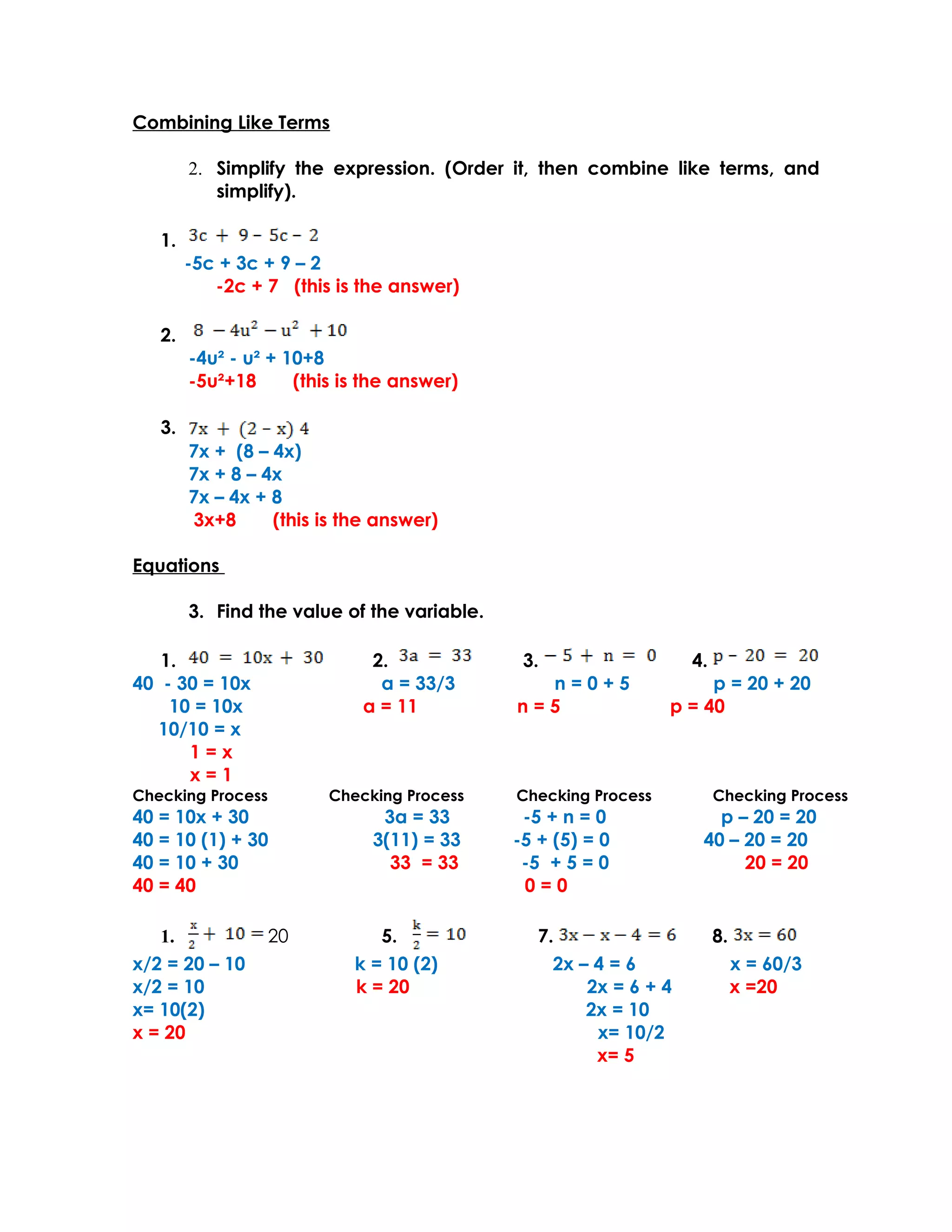 Combining Like Terms

        2. Simplify the expression. (Order it, then combine like terms, and
           simplify).

   1.
        -5c + 3c + 9 – 2
           -2c + 7 (this is the answer)

   2.
        -4u² - u² + 10+8
        -5u²+18      (this is the answer)

   3.
        7x + (8 – 4x)
        7x + 8 – 4x
        7x – 4x + 8
        3x+8      (this is the answer)

Equations

        3. Find the value of the variable.

   1.                         2.              3.                   4.
40 - 30 = 10x                  a = 33/3        n=0+5                 p = 20 + 20
    10 = 10x                 a = 11          n=5                p = 40
  10/10 = x
      1=x
      x=1
Checking Process         Checking Process    Checking Process           Checking Process
40 = 10x + 30                  3a = 33        -5 + n = 0              p – 20 = 20
40 = 10 (1) + 30              3(11) = 33     -5 + (5) = 0           40 – 20 = 20
40 = 10 + 30                    33 = 33       -5 + 5 = 0                 20 = 20
40 = 40                                       0=0

   1.              20          5.               7.                      8.
x/2 = 20 – 10               k = 10 (2)            2x – 4 = 6                 x = 60/3
x/2 = 10                    k = 20                    2x = 6 + 4             x =20
x= 10(2)                                              2x = 10
x = 20                                                 x= 10/2
                                                       x= 5
 