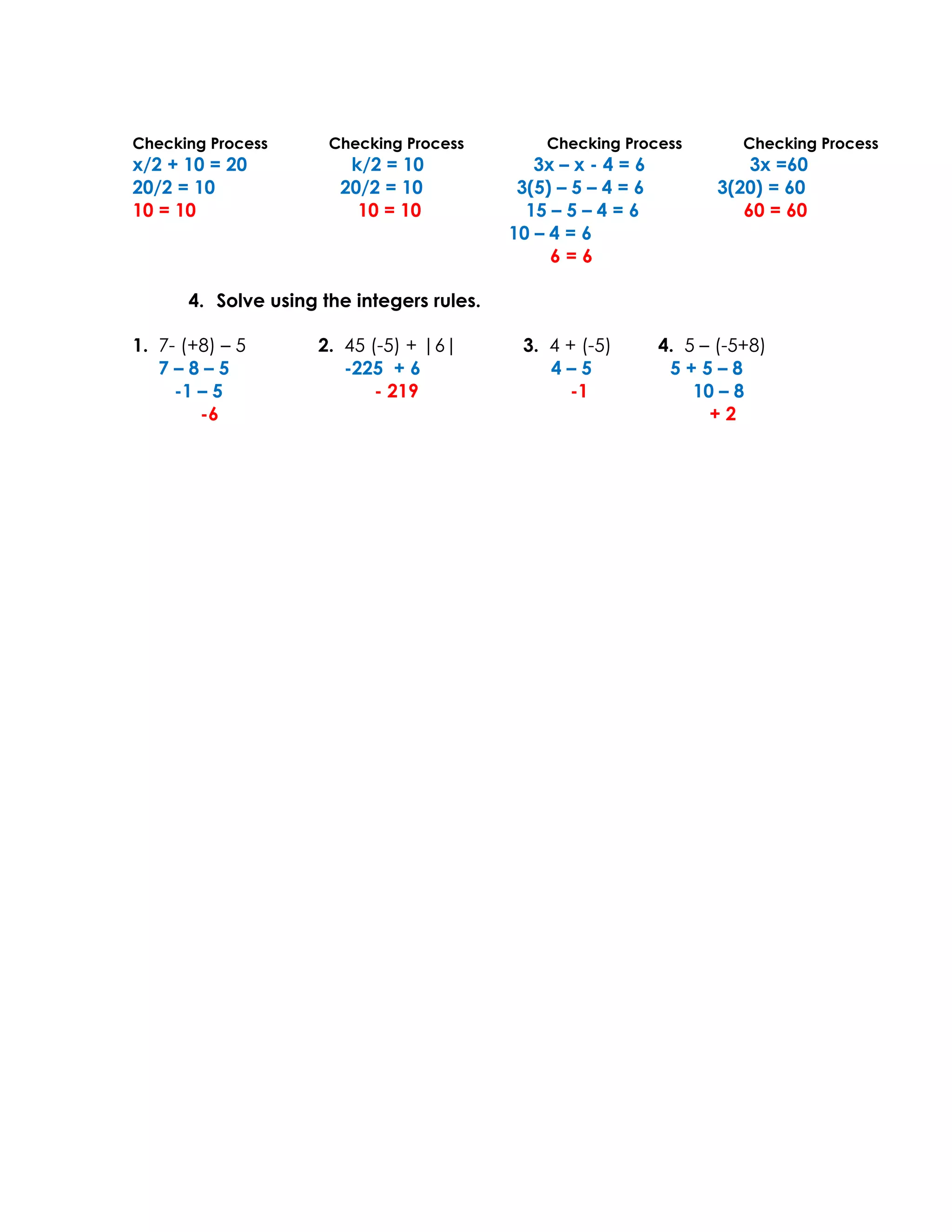 Checking Process      Checking Process         Checking Process          Checking Process
x/2 + 10 = 20           k/2 = 10              3x – x - 4 = 6              3x =60
20/2 = 10              20/2 = 10            3(5) – 5 – 4 = 6          3(20) = 60
10 = 10                  10 = 10             15 – 5 – 4 = 6              60 = 60
                                           10 – 4 = 6
                                                6=6

      4. Solve using the integers rules.

1. 7- (+8) – 5       2. 45 (-5) + |6|       3. 4 + (-5)        4. 5 – (-5+8)
   7–8–5                -225 + 6               4–5              5+5–8
     -1 – 5                 - 219                -1                10 – 8
        -6                                                           +2
 
