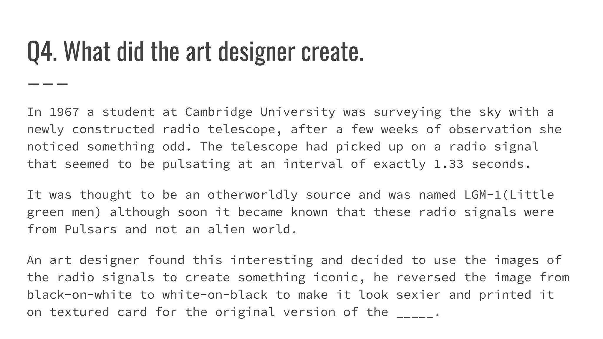 Q4. What did the art designer create.
In 1967 a student at Cambridge University was surveying the sky with a
newly constructed radio telescope, after a few weeks of observation she
noticed something odd. The telescope had picked up on a radio signal
that seemed to be pulsating at an interval of exactly 1.33 seconds.
It was thought to be an otherworldly source and was named LGM-1(Little
green men) although soon it became known that these radio signals were
from Pulsars and not an alien world.
An art designer found this interesting and decided to use the images of
the radio signals to create something iconic, he reversed the image from
black-on-white to white-on-black to make it look sexier and printed it
on textured card for the original version of the _____.
 