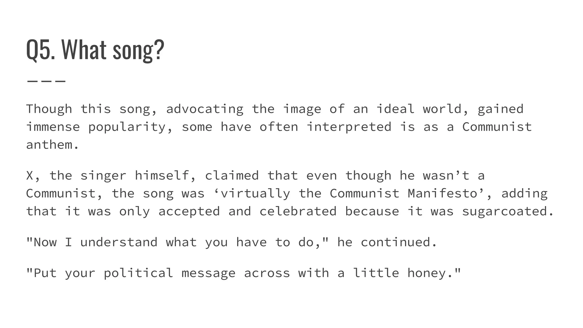 Q5. What song?
Though this song, advocating the image of an ideal world, gained
immense popularity, some have often interpreted is as a Communist
anthem.
X, the singer himself, claimed that even though he wasn’t a
Communist, the song was ‘virtually the Communist Manifesto’, adding
that it was only accepted and celebrated because it was sugarcoated.
"Now I understand what you have to do," he continued.
"Put your political message across with a little honey."
 