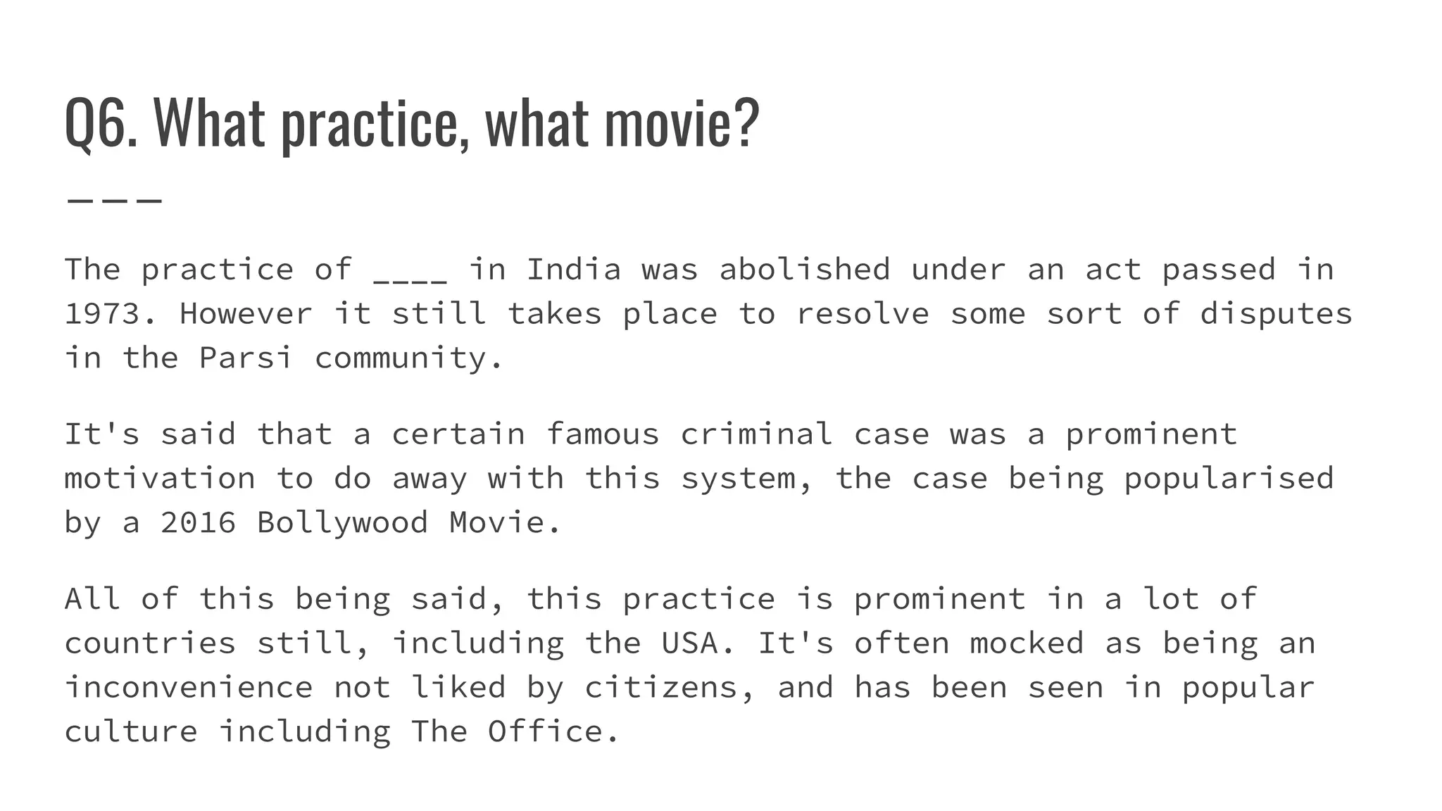 Q6. What practice, what movie?
The practice of ____ in India was abolished under an act passed in
1973. However it still takes place to resolve some sort of disputes
in the Parsi community.
It's said that a certain famous criminal case was a prominent
motivation to do away with this system, the case being popularised
by a 2016 Bollywood Movie.
All of this being said, this practice is prominent in a lot of
countries still, including the USA. It's often mocked as being an
inconvenience not liked by citizens, and has been seen in popular
culture including The Office.
 