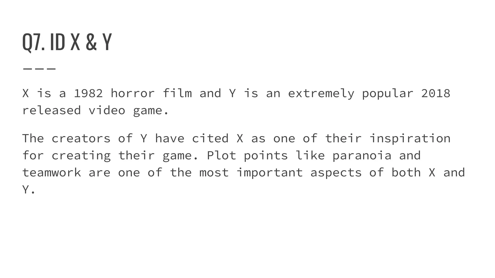 Q7. ID X & Y
X is a 1982 horror film and Y is an extremely popular 2018
released video game.
The creators of Y have cited X as one of their inspiration
for creating their game. Plot points like paranoia and
teamwork are one of the most important aspects of both X and
Y.
 