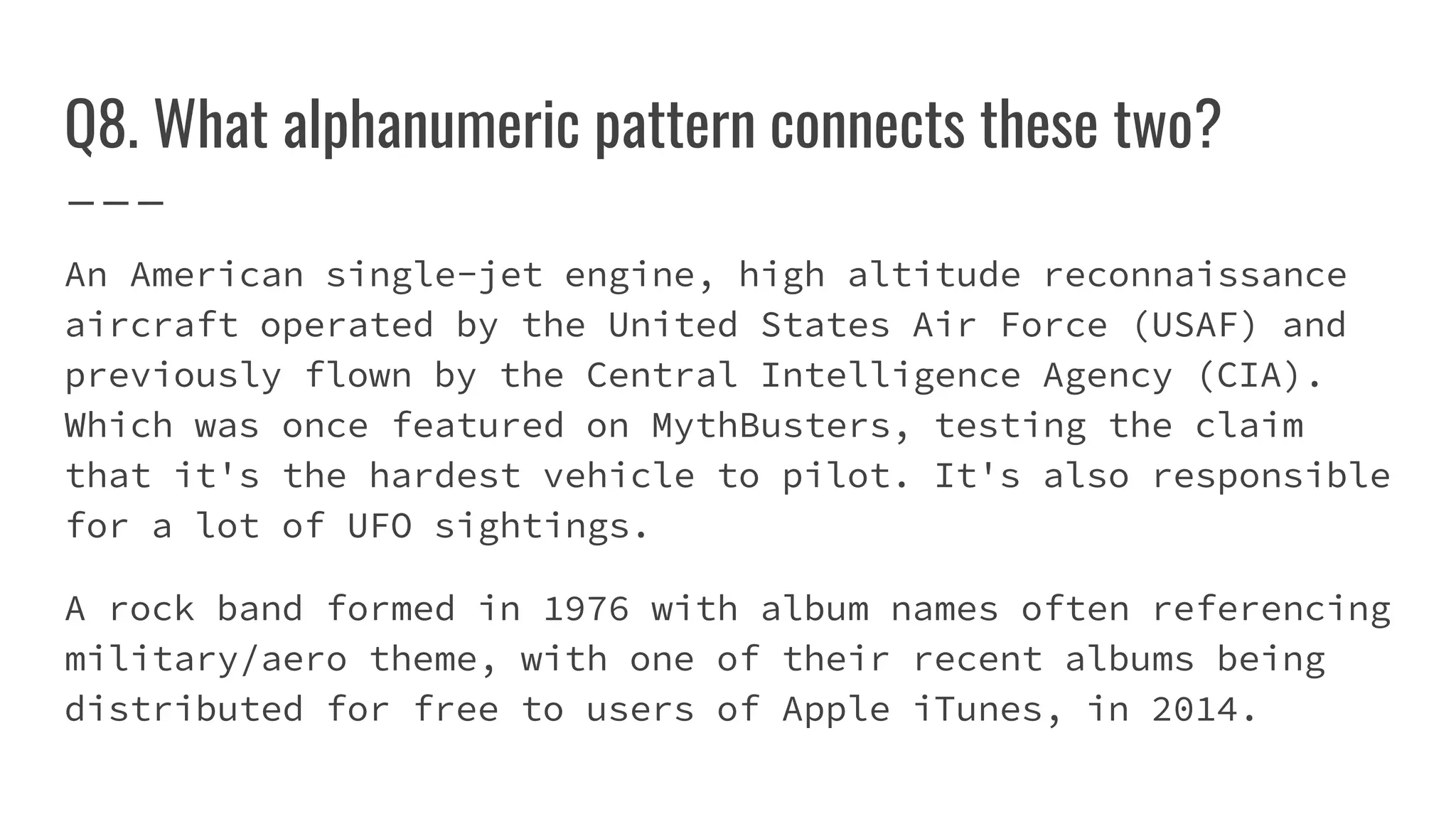 Q8. What alphanumeric pattern connects these two?
An American single-jet engine, high altitude reconnaissance
aircraft operated by the United States Air Force (USAF) and
previously flown by the Central Intelligence Agency (CIA).
Which was once featured on MythBusters, testing the claim
that it's the hardest vehicle to pilot. It's also responsible
for a lot of UFO sightings.
A rock band formed in 1976 with album names often referencing
military/aero theme, with one of their recent albums being
distributed for free to users of Apple iTunes, in 2014.
 