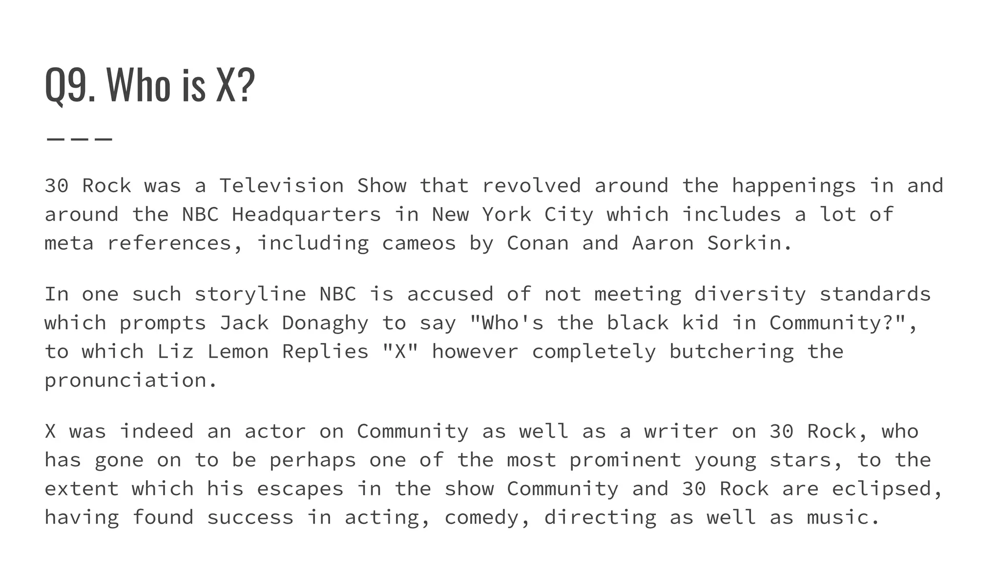Q9. Who is X?
30 Rock was a Television Show that revolved around the happenings in and
around the NBC Headquarters in New York City which includes a lot of
meta references, including cameos by Conan and Aaron Sorkin.
In one such storyline NBC is accused of not meeting diversity standards
which prompts Jack Donaghy to say "Who's the black kid in Community?",
to which Liz Lemon Replies "X" however completely butchering the
pronunciation.
X was indeed an actor on Community as well as a writer on 30 Rock, who
has gone on to be perhaps one of the most prominent young stars, to the
extent which his escapes in the show Community and 30 Rock are eclipsed,
having found success in acting, comedy, directing as well as music.
 