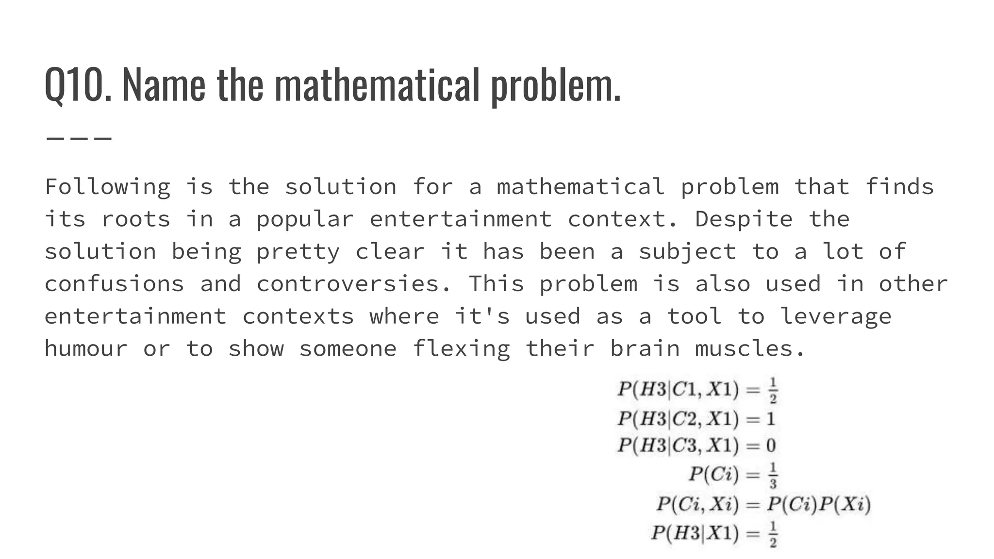 Q10. Name the mathematical problem.
Following is the solution for a mathematical problem that finds
its roots in a popular entertainment context. Despite the
solution being pretty clear it has been a subject to a lot of
confusions and controversies. This problem is also used in other
entertainment contexts where it's used as a tool to leverage
humour or to show someone flexing their brain muscles.
 
