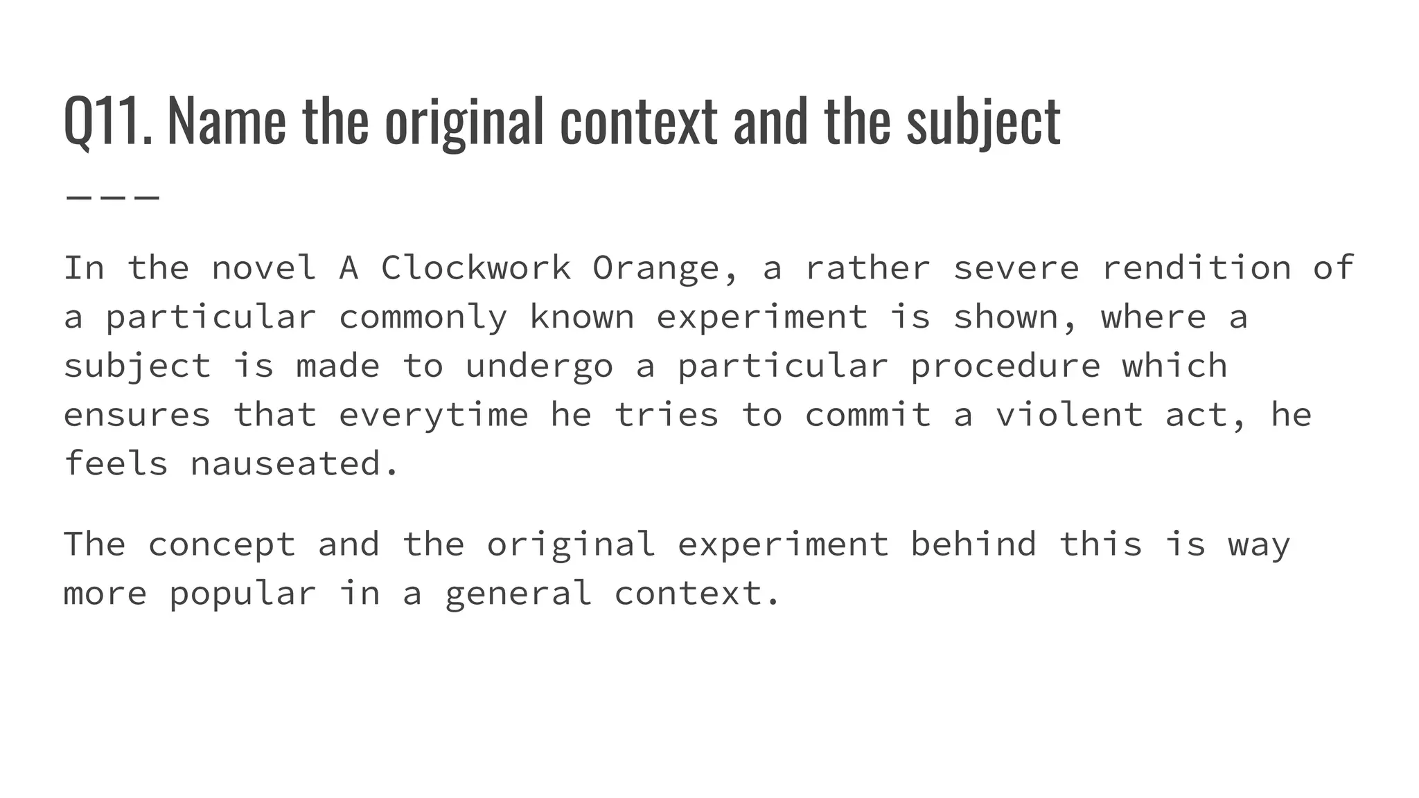 Q11. Name the original context and the subject
In the novel A Clockwork Orange, a rather severe rendition of
a particular commonly known experiment is shown, where a
subject is made to undergo a particular procedure which
ensures that everytime he tries to commit a violent act, he
feels nauseated.
The concept and the original experiment behind this is way
more popular in a general context.
 