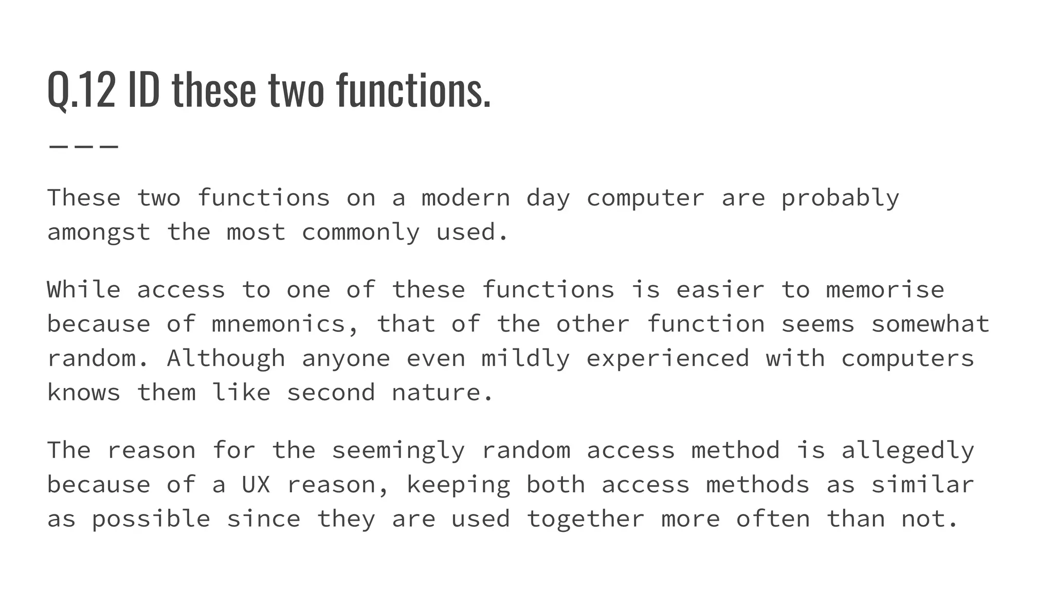 Q.12 ID these two functions.
These two functions on a modern day computer are probably
amongst the most commonly used.
While access to one of these functions is easier to memorise
because of mnemonics, that of the other function seems somewhat
random. Although anyone even mildly experienced with computers
knows them like second nature.
The reason for the seemingly random access method is allegedly
because of a UX reason, keeping both access methods as similar
as possible since they are used together more often than not.
 